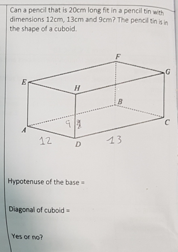 Can a pencil that is 20cm long fit in a pencil tin with 
dimensions 12cm, 13cm and 9cm? The pencil tin is in 
the shape of a cuboid. 
Hypotenuse of the base = 
Diagonal of cuboid = 
Yes or no?