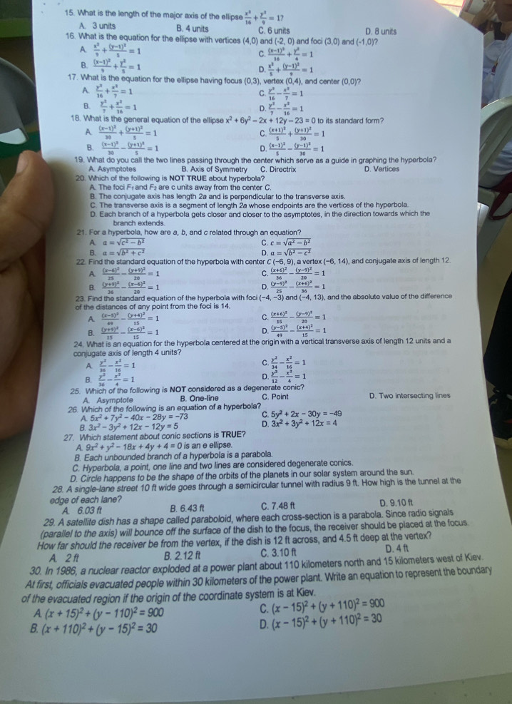 What is the length of the major axis of the ellipse  x^3/16 + y^3/9 =1?
A. 3 units B. 4 units C. 6 units D. 8 units
16. What is the equation for the ellipse with vertices (4,0) and (-2,0) and foci (3,0) and (-1,0) ?
A  x^2/9 +frac (y-1)^25=1
C. frac (x-1)^216+ y^2/4 =1
B. frac (x-1)^29+ y^2/5 =1
D.  x^2/5 +frac (y-1)^29=1
17. What is the equation for the ellipse having focus (0,3) , vertex (0,4), and center (0,0) ?
A.  y^2/16 + x^2/7 =1
C.  y^2/16 - x^2/7 =1
B.  y^2/7 + x^2/16 =1  y^2/7 - x^2/16 =1
D.
18. What is the general equation of the ellipse x^2+6y^2-2x+12y-23=0 to its standard form?
A. frac (x-1)^230+frac (y+1)^25=1 C. frac (x+1)^25+frac (y+1)^230=1
B. frac (x-1)^230-frac (y+1)^25=1 frac (x-1)^25-frac (y-1)^230=1
D.
19. What do you call the two lines passing through the center which serve as a guide in graphing the hyperbola?
A. Asymptotes B. Axis of Symmetry C. Directrix D. Vertices
20. Which of the following is NOT TRUE about hyperbola?
A. The foci Fé and F₂ are c units away from the center C.
B. The conjugate axis has length 2a and is perpendicular to the transverse axis.
C. The transverse axis is a segment of length 2a whose endpoints are the vertices of the hyperbola.
D. Each branch of a hyperbola gets closer and closer to the asymptotes, in the direction towards which the
branch extends.
21. For a hyperbola, how are a, b, and c related through an equation?
A a=sqrt(c^2-b^2)
C. c=sqrt(a^2-b^2)
B. a=sqrt(b^2+c^2) D. a=sqrt(b^2-c^2)
22. Find the standard equation of the hyperbola with center C(-6,9) ), a vertex (-6,14) , and conjugate axis of length 12.
A frac (x-6)^225-frac (y+9)^220=1
C. frac (x+6)^236-frac (y-9)^220=1
D.
B. frac (y+9)^236-frac (x-6)^220=1 frac (y-9)^225-frac (x+6)^236=1
23. Find the standard equation of the hyperbola with foci (-4,-3)and(-4,13) , and the absolute value of the difference
of the distances of any point from the foci is 14.
A frac (x-5)^249-frac (y+4)^215=1
C. frac (x+6)^215-frac (y-9)^220=1
D.
B. frac (y+9)^215-frac (x-6)^215=1 frac (y-5)^249-frac (x+4)^215=1
24. What is an equation for the hyperbola centered at the origin with a vertical transverse axis of length 12 units and a
conjugate axis of length 4 units?
A  y^2/36 - x^2/16 =1
C.  y^2/34 - x^2/16 =1
D.
B.  y^2/36 - x^2/4 =1  y^2/12 - x^2/4 =1
25. Which of the following is NOT considered as a degenerate conic? D. Two intersecting lines
A. Asymptote B. One-line C. Point
26. Which of the following is an equation of a hyperbola?
A. 5x^2+7y^2-40x-28y=-73 C. 5y^2+2x-30y=-49
B. 3x^2-3y^2+12x-12y=5
D. 3x^2+3y^2+12x=4
27. Which statement about conic sections is TRUE?
A. 9x^2+y^2-18x+4y+4=0 is an e ellipse.
B. Each unbounded branch of a hyperbola is a parabola.
C. Hyperbola, a point, one line and two lines are considered degenerate conics.
D. Circle happens to be the shape of the orbits of the planets in our solar system around the sun.
28. A single-lane street 10 ft wide goes through a semicircular tunnel with radius 9 ft. How high is the tunnel at the
edge of each lane? D. 9.10 ft
A. 6.03 ft B. 6.43 ft C. 7.48 ft
29. A satellite dish has a shape called paraboloid, where each cross-section is a parabola. Since radio signals
(parallel to the axis) will bounce off the surface of the dish to the focus, the receiver should be placed at the focus
How far should the receiver be from the vertex, if the dish is 12 ft across, and 4.5 ft deep at the vertex?
A. 2 ft B. 2.12 ft C. 3.10 ft D. 4 ft
30. In 1986, a nuclear reactor exploded at a power plant about 110 kilometers north and 15 kilometers west of Kiev.
At first, officials evacuated people within 30 kilometers of the power plant. Write an equation to represent the boundary
of the evacuated region if the origin of the coordinate system is at Kiev.
A (x+15)^2+(y-110)^2=900
C. (x-15)^2+(y+110)^2=900
B. (x+110)^2+(y-15)^2=30
D. (x-15)^2+(y+110)^2=30