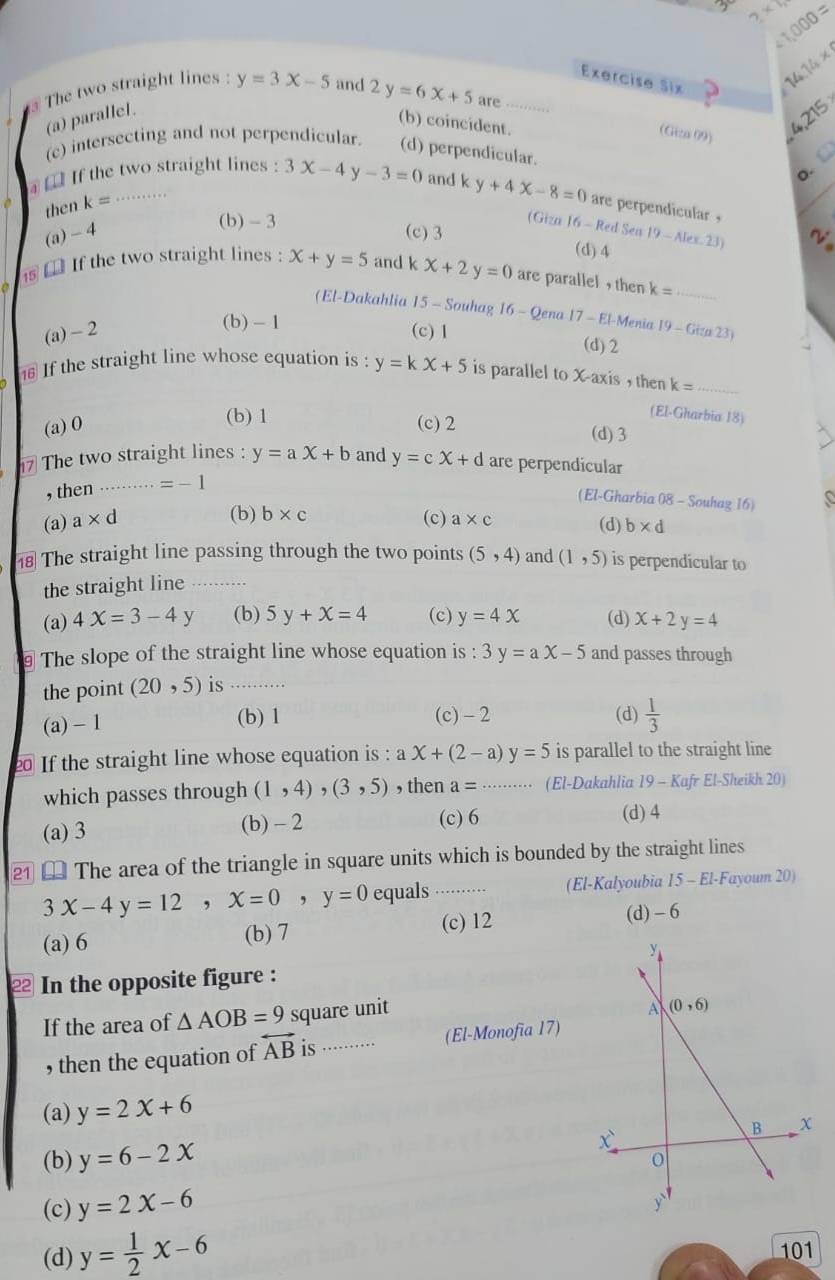 2* 7 / 1,000=
Exercise Six
14.14*
The two straight lines : y=3x-5 and 2y=6x+5 are ……
(a) parallel.
(b) coincident.
4,215
(Giza 09)
(c) intersecting and not perpendicular. (d) perpendicular.
. C
€ If the two straight lines : 3x-4y-3=0 and k y+4x-8=0 are perpendicular ,
then k= .........
(b) - 3
(Giza 16 - Red Sen
(a) -4 (c)3 19-Alex.23)
(d) 4
⑯  If the two straight lines : x+y=5 and k x+2y=0 are parallel , then k= _
(El-Dakahlia 15 - Souhag 16 - Qena 17-El Menia
(b) -1
(a) - 2 (c) 1 19-Gien23)
(d) 2
If the straight line whose equation is : y=kx+5 is parallel to X-axis , then k= _
(b) 1
(El-Gharbia 18)
(a) 0 (c) 2 (d) 3
The two straight lines : y=ax+b and y=cx+d are perpendicular
, then ….. =-1
(El-Gharbia 08 - Souhag 16)
(b) b* c
(a) a* d (c) a* c (d) b* d
The straight line passing through the two points (5,4) and (1,5) is perpendicular to
the straight line_
(a) 4X=3-4 ∠ (b) 5y+x=4 (c) y=4x (d) x+2y=4
§ The slope of the straight line whose equation is : 3y=ax-5 and passes through
the point (20,5) is_
(a) - 1
(b) 1 (c)-2 (d)  1/3 
If the straight line whose equation is : aX+(2-a) y=5 is parallel to the straight line
which passes through (1,4) ,(3,5) , then a= _(El-Dakahlia 19 - Kafr El-Sheikh 20)
(a) 3 (b) - 2 (c) 6 (d) 4
2 [ The area of the triangle in square units which is bounded by the straight lines
3x-4y=12,x=0,y=0 equals .......... (El-Kalyoubia 15 - El-Fayoum 20)
(a) 6 (b) 7 (c) 12 (d) - 6
y
2 In the opposite figure :
If the area of △ AOB=9 square unit
A (0,6)
, then the equation of overleftrightarrow AB is ...····.· (El-Monofia 17)
(a) y=2x+6
B
(b) y=6-2x
x
0
(c) y=2x-6
y
(d) y= 1/2 x-6
101