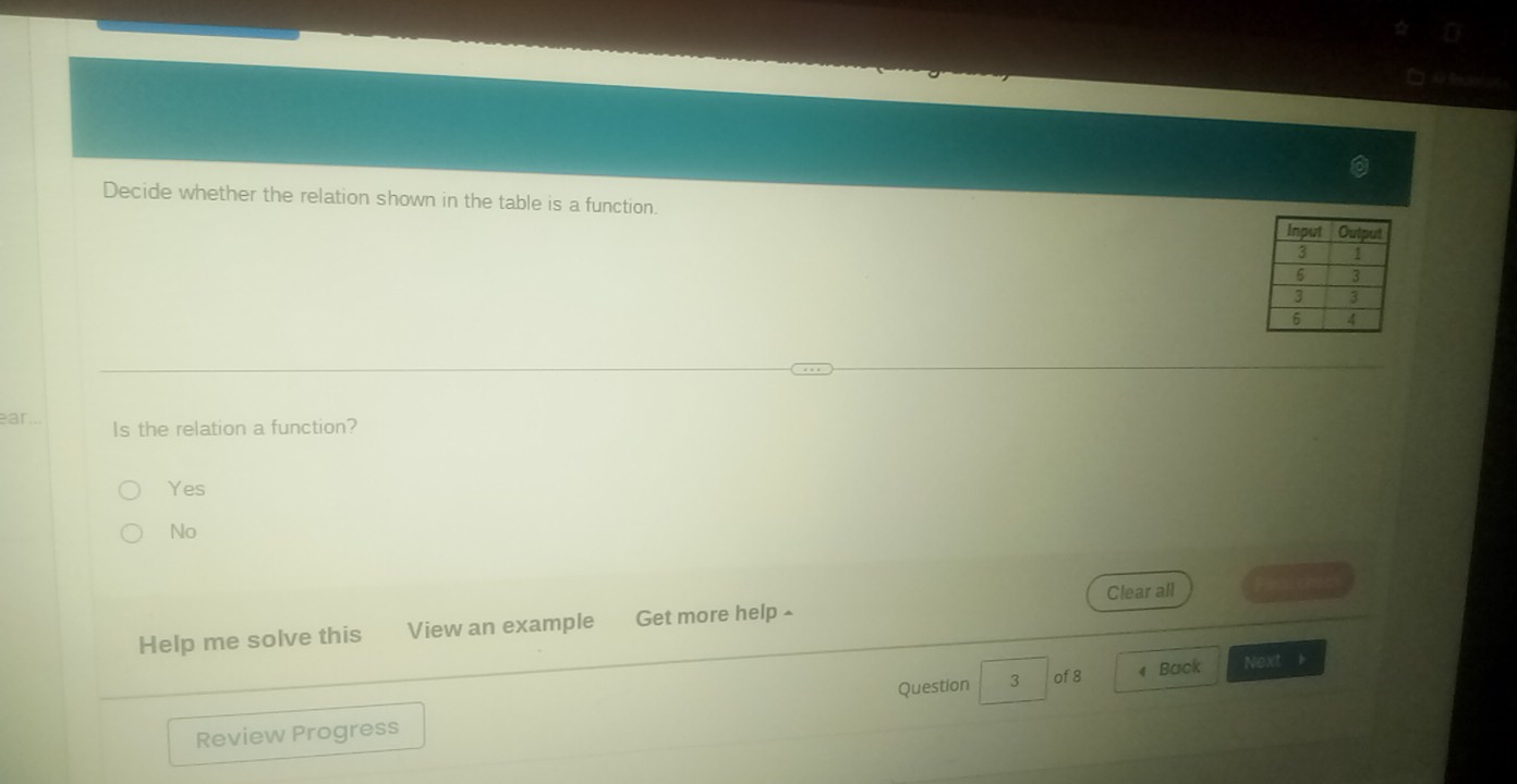 □ A t
Decide whether the relation shown in the table is a function. 
ar..
Is the relation a function?
Yes
No
Clear all
Help me solve this View an example Get more help £
Question 3 of 8 « Back Next h
Review Progress