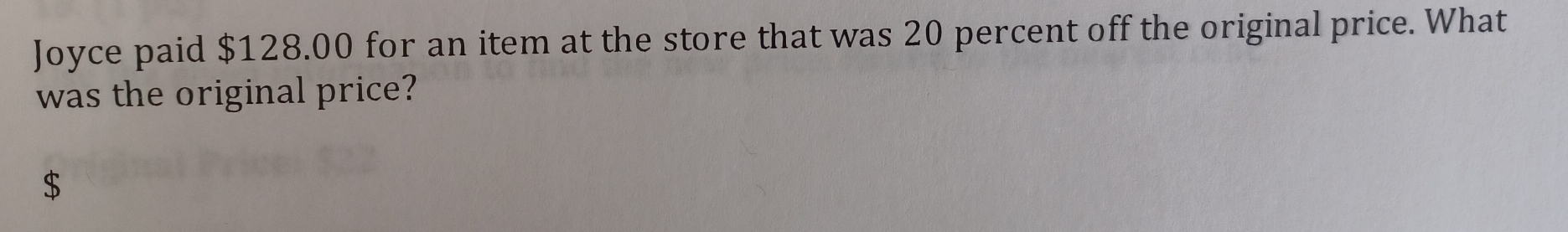 Joyce paid $128.00 for an item at the store that was 20 percent off the original price. What 
was the original price?
$