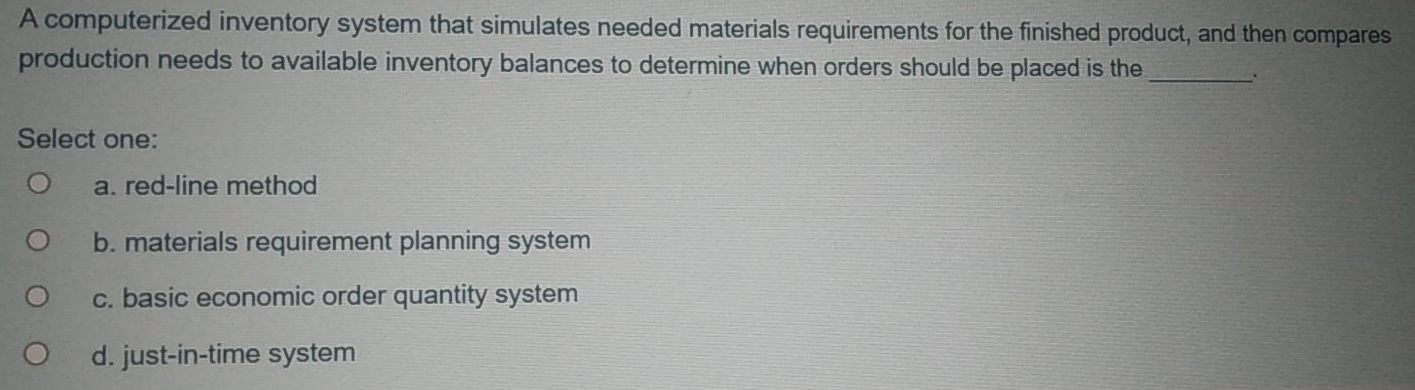 A computerized inventory system that simulates needed materials requirements for the finished product, and then compares
production needs to available inventory balances to determine when orders should be placed is the_
.
Select one:
a. red-line method
b. materials requirement planning system
c. basic economic order quantity system
d. just-in-time system