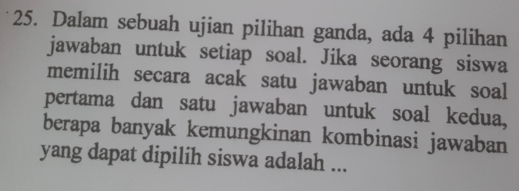 Dalam sebuah ujian pilihan ganda, ada 4 pilihan 
jawaban untuk setiap soal. Jika seorang siswa 
memilih secara acak satu jawaban untuk soal 
pertama dan satu jawaban untuk soal kedua, 
berapa banyak kemungkinan kombinasi jawaban 
yang dapat dipilih siswa adalah ...