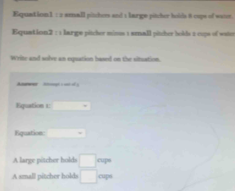 Equation1 : 2 small pitchers and 1 large pitcher holds 8 cups of water. 
Equation2 : 1 large pitcher mines 1 small pitcher bolds 2 cups of water 
Write and solve an equation based on the situation. 
Aeen Attpit à wnt y 
Equation 1: □ 
Equation: □ 
A large pitcher holds □ cups
A small pitcher holds □^ cup 5