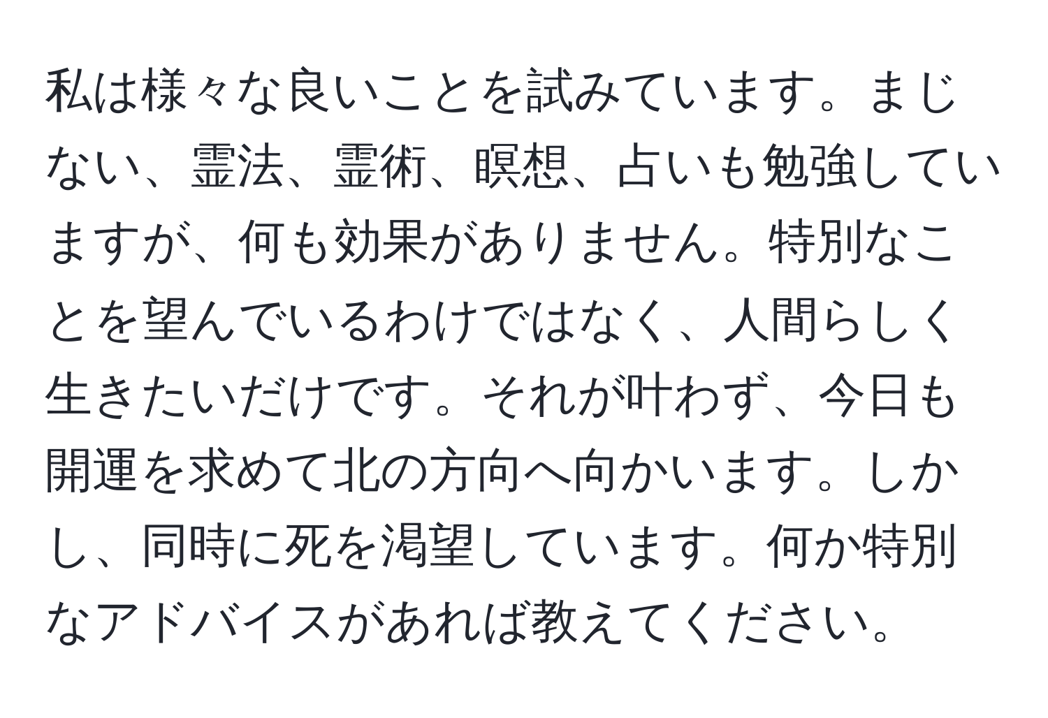 私は様々な良いことを試みています。まじない、霊法、霊術、瞑想、占いも勉強していますが、何も効果がありません。特別なことを望んでいるわけではなく、人間らしく生きたいだけです。それが叶わず、今日も開運を求めて北の方向へ向かいます。しかし、同時に死を渇望しています。何か特別なアドバイスがあれば教えてください。