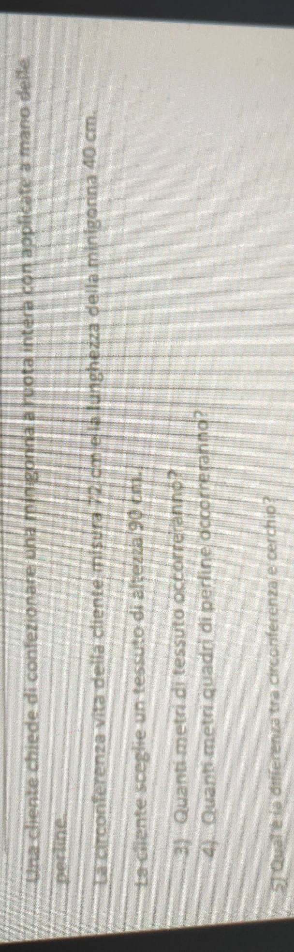 Una cliente chiede di confezionare una minigonna a ruota intera con applicate a mano delle 
perline. 
La circonferenza vita della cliente misura 72 cm e la lunghezza della minigonna 40 cm. 
La cliente sceglie un tessuto di altezza 90 cm. 
3) Quanti metri di tessuto occorreranno? 
4) Quanti metri quadri di perline occorreranno? 
S) Qual è la differenza tra circonferenza e cerchio?