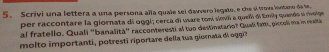 5。 Scrivi una lettera a una persona alla quale sei davvero legato, e che si trova lontano da te, 
per raccontare la giornata di oggi; cerca di usare toni simili a quelli di Emily quando si rivolge 
al fratello. Quali “banalità” racconteresti al tuo destinatario? Quali fatti, piccoli ma in realtà 
molto importanti, potresti riportare della tua giornata di oggi?