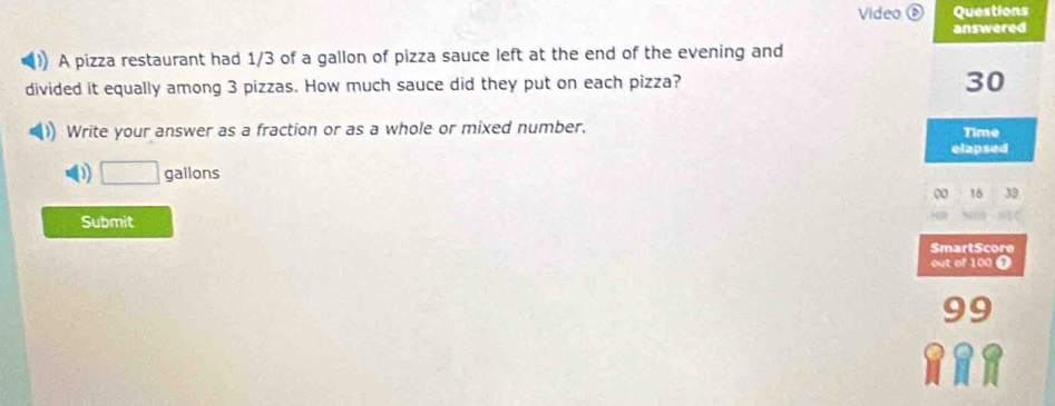 Video Questions
answered
()) A pizza restaurant had 1/3 of a gallon of pizza sauce left at the end of the evening and
divided it equally among 3 pizzas. How much sauce did they put on each pizza?
30
Write your answer as a fraction or as a whole or mixed number.
Time
elapsed
D □ gallons
00 16 39
Submit
SmartScore
out of 100 Ω
99