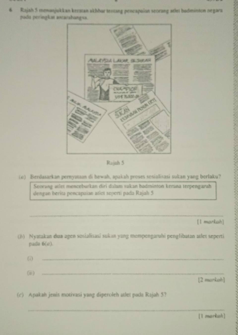 Rajah 5 menunjukkan kersan akhhur tentung pencapaian seorang atlet badminton negara 
pada peringla atarahanges. 
Rajah 5 
(@) Berdasarkan pernyataan di bawah, apakah proses sosialisasi sukan yang berlaku? 
Seorang atlet menceburkan diri dalam sukan badminton kerana terpengaruh 
dengan berita pencapaian atiet seperti pada Rajah 5 
_ 
[1 markah] 
(b) Nyatakan dua agen sosialisasi sukan yang mempengaruhi penglibatan atlet seperti 
pada 6(a)
(1)_ 
(ii)_ 
[2 markah] 
(c) Apakah jenis motivasi yang diperoleh atlet pada Rajah 5? 
_ 
[1 markah]