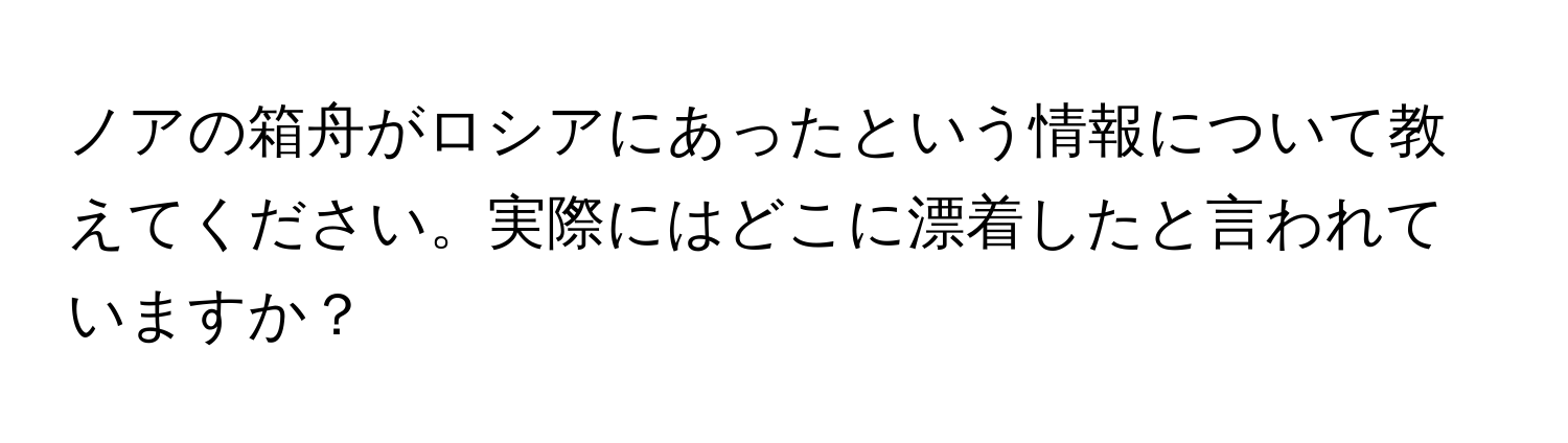 ノアの箱舟がロシアにあったという情報について教えてください。実際にはどこに漂着したと言われていますか？