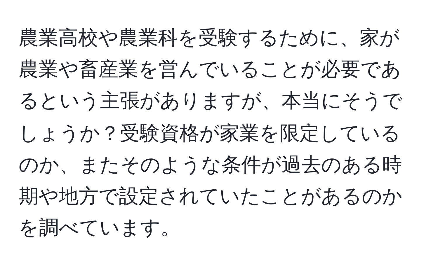 農業高校や農業科を受験するために、家が農業や畜産業を営んでいることが必要であるという主張がありますが、本当にそうでしょうか？受験資格が家業を限定しているのか、またそのような条件が過去のある時期や地方で設定されていたことがあるのかを調べています。