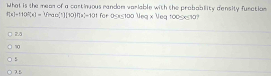 What is the mean of a continuous random variable with the probability density function
f(x)=110f(x)=|frac(1)(10)f(x)=101 for 0≤ x≤ 100|leq* |leq100≤ x≤ 10 ?
2.5
10
5
7.5