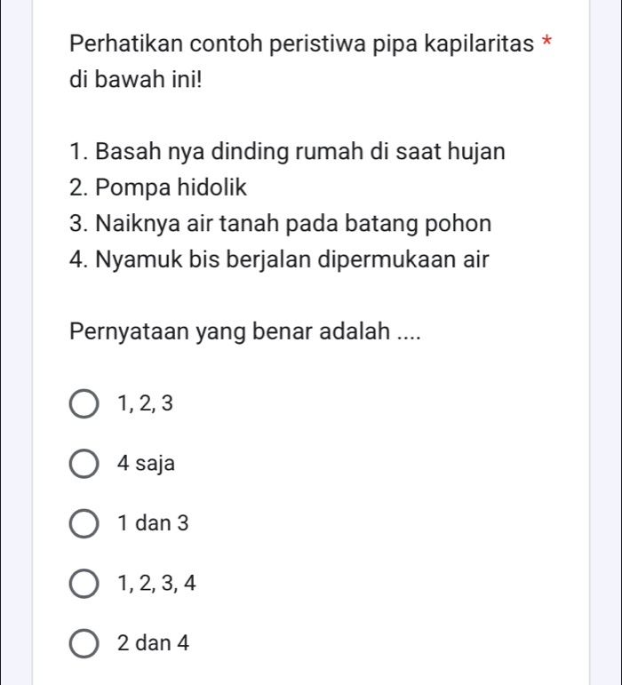 Perhatikan contoh peristiwa pipa kapilaritas *
di bawah ini!
1. Basah nya dinding rumah di saat hujan
2. Pompa hidolik
3. Naiknya air tanah pada batang pohon
4. Nyamuk bis berjalan dipermukaan air
Pernyataan yang benar adalah ....
1, 2, 3
4 saja
1 dan 3
1, 2, 3, 4
2 dan 4