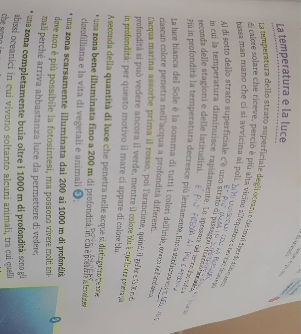 dranimali
acque: é plú ai
La temperatura e la luce
7/2
La temperatura dello strato superficiale degli oceaní e dei marí dipende dalla quantit
bassa man mano che cí si avvicina ai poli.
di calore solare che riceve, perciò è più alta vicino all'equatore o nei mari chiusi e u
Al di sotto dello strato superficiale c'è uno strato di passággio, chiamato termoclinio
seconda delle stagioni e delle latitudini.
in cui la temperatura diminuisce rapidamente. Lo spessore del termoclino varia 
Più in profondità la temperatura decresce più lentamente, fino a stabilizzarsi sui 4 °C. A
La luce bianca del Sole è la somma di tutti i colori dell'iride, ovvero dell'arcobaleno,
ciascun colore penetra nell'acqua a profondità differenti.
L'acqua marina assorbe prima il rosso, poi l'arancione, quindi il giallo; a 25-30 m di
profondità si può vedere ancora il verde, mentre il colore blu è quello che penetra più
in profondità: per questo motivo il mare ci appare di colore blu.
A seconda della quantità di luce che penetra nelle acque si distinguono tre zone:
O una zona bene illuminata fino a 200 m di profondità, in cui è possibile la fotosintesi
clorofilliana e la vita di vegetali e animali ❹;
una zona scarsamente illuminata dai 200 ai 1000 m di profondità
dove non è più possibile la fotosintesi, ma possono vivere molti ani-
mali perché arriva abbastanza luce da permettere di vedere;
una zona completamente buia oltre i 1000 m di profondità: sono gli
abissi oceanici in cui vivono soltanto alcuni animali, tra cui quelli
che son