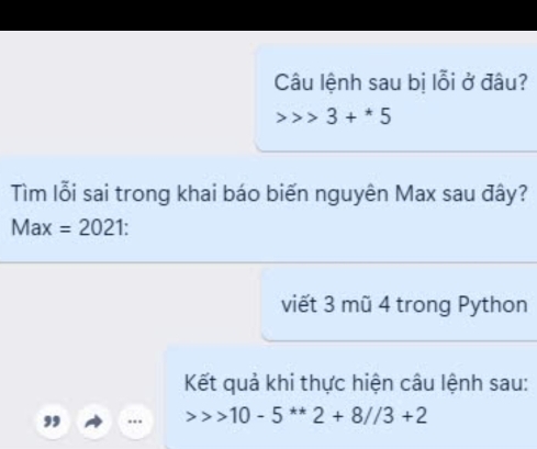 Câu lệnh sau bị lỗi ở đâu?
3+^*5
Tìm lỗi sai trong khai báo biến nguyên Max sau đây?
Max=2021
viết 3 mũ 4 trong Python 
Kết quả khi thực hiện câu lệnh sau: 
, .. 10-5^(**)2+8//3+2