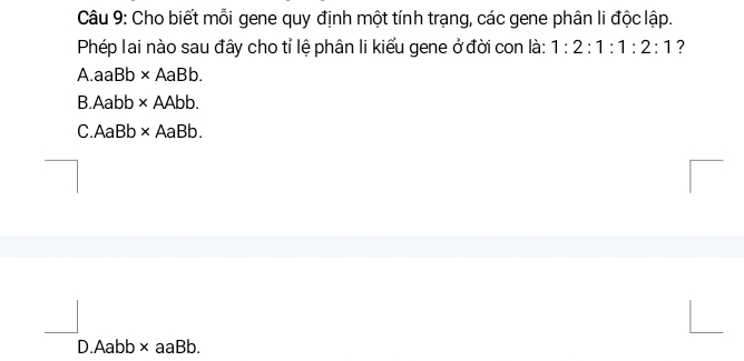 Cho biết mỗi gene quy định một tính trạng, các gene phân li độc lập.
Phép lai nào sau đây cho tỉ lệ phân li kiểu gene ở đời con là: 1:2:1:1:2:1 ?
A.aaB * AaBb.
B. Aabb * AAbb.
C.AaBb * △ a Bh
D.Aabb × aaBb.