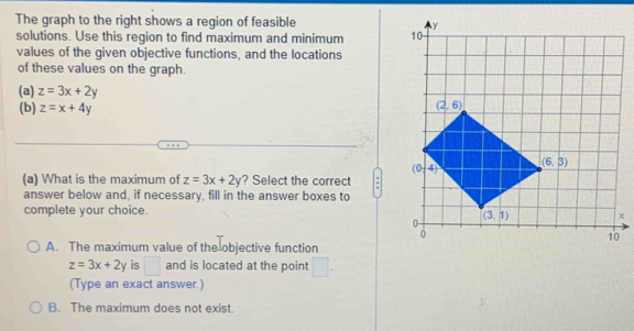 The graph to the right shows a region of feasible 
solutions. Use this region to find maximum and minimum 
values of the given objective functions, and the locations
of these values on the graph.
(a) z=3x+2y
(b) z=x+4y
(a) What is the maximum of z=3x+2y ? Select the correct :
answer below and, if necessary, fill in the answer boxes to
complete your choice.
A. The maximum value of the objective function
z=3x+2y is □ and is located at the point □ .
(Type an exact answer.)
B. The maximum does not exist.