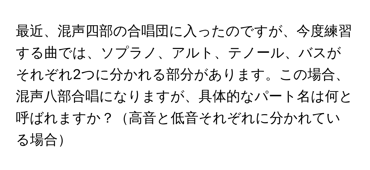 最近、混声四部の合唱団に入ったのですが、今度練習する曲では、ソプラノ、アルト、テノール、バスがそれぞれ2つに分かれる部分があります。この場合、混声八部合唱になりますが、具体的なパート名は何と呼ばれますか？高音と低音それぞれに分かれている場合