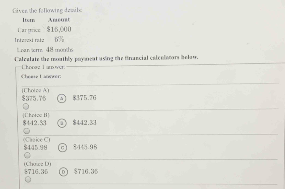 Given the following details:
Item Amount
Car price $16,000
Interest rate 6%
Loan term 48 months
Calculate the monthly payment using the financial calculators below.
Choose 1 answer:
Choose 1 answer:
(Choice A)
$375.76 A $375.76
(Choice B)
$442.33 в) $442.33
(Choice C)
$445.98 c) $445.98
(Choice D)
$716.36 D) $716.36