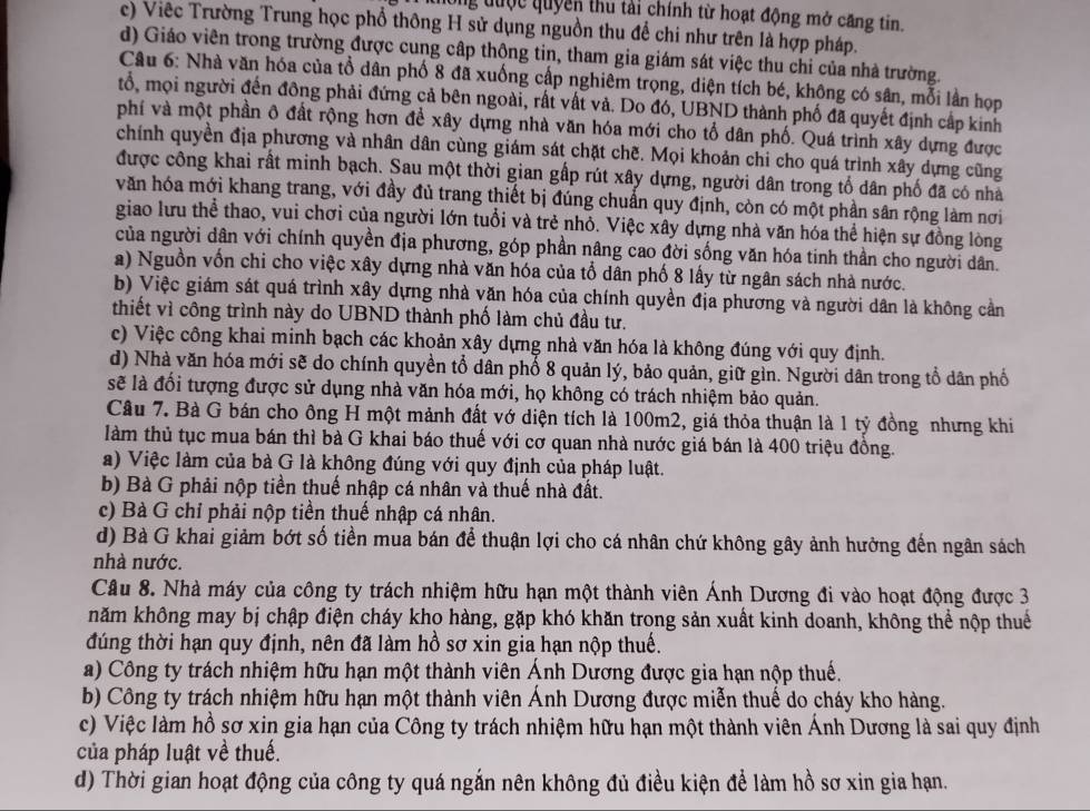 thông được quyên thu tài chính từ hoạt động mở căng tin.
c) Việc Trường Trung học phổ thông H sử dụng nguồn thu để chi như trên là hợp pháp.
d) Giáo viên trong trường được cung cập thông tin, tham gia giám sát việc thu chi của nhà trường.
Câu 6: Nhà văn hóa của tổ dân phố 8 đã xuống cấp nghiêm trọng, diện tích bé, không có sân, mỗi lần họp
tổ, mọi người đến đông phải đứng cả bên ngoài, rất vất và. Do đó, UBND thành phố đã quyết định cấp kinh
phí và một phần ô đất rộng hơn để xây dựng nhà văn hóa mới cho tổ dân phố. Quá trình xây dựng được
chính quyền địa phương và nhân dân cùng giám sát chặt chẽ. Mọi khoản chi cho quá trình xây dựng cũng
được công khai rất minh bạch. Sau một thời gian gấp rút xây dựng, người dân trong tổ dân phố đã có nhà
văn hóa mới khang trang, với đầy đủ trang thiết bị đúng chuẩn quy định, còn có một phần sân rộng làm nơi
giao lưu thể thao, vui chơi của người lớn tuổi và trẻ nhỏ. Việc xây dựng nhà văn hóa thể hiện sự đồng lòng
của người dân với chính quyền địa phương, góp phần nâng cao đời sống văn hóa tinh thần cho người dân.
a) Nguồn vốn chi cho việc xây dựng nhà văn hóa của tổ dân phố 8 lấy từ ngân sách nhà nước.
b) Việc giám sát quá trình xây dựng nhà văn hóa của chính quyền địa phương và người dân là không cần
thiết vì công trình này do UBND thành phố làm chủ đầu tư.
c) Việc công khai minh bạch các khoản xây dựng nhà văn hóa là không đúng với quy định.
d) Nhà văn hóa mới sẽ do chính quyền tổ dân phố 8 quản lý, bảo quản, giữ gìn. Người dân trong tổ dân phố
sẽ là đối tượng được sử dụng nhà văn hóa mới, họ không có trách nhiệm bảo quản.
Câu 7. Bà G bán cho ông H một mảnh đất vớ diện tích là 100m2, giá thỏa thuận là 1 tỷ đồng nhưng khi
làm thủ tục mua bán thì bà G khai báo thuế với cơ quan nhà nước giá bán là 400 triệu đồng.
a) Việc làm của bà G là không đúng với quy định của pháp luật.
b) Bà G phải nộp tiền thuế nhập cá nhân và thuế nhà đất.
c) Bà G chỉ phải nộp tiền thuế nhập cá nhân.
d) Bà G khai giảm bớt số tiền mua bán để thuận lợi cho cá nhân chứ không gây ảnh hưởng đến ngân sách
nhà nước.
Câu 8. Nhà máy của công ty trách nhiệm hữu hạn một thành viên Ánh Dương đi vào hoạt động được 3
năm không may bị chập điện cháy kho hàng, gặp khó khăn trong sản xuất kinh doanh, không thể nộp thuể
đúng thời hạn quy định, nên đã làm hồ sơ xin gia hạn nộp thuế.
a) Công ty trách nhiệm hữu hạn một thành viên Ánh Dương được gia hạn nộp thuế.
b) Công ty trách nhiệm hữu hạn một thành viên Ánh Dương được miễn thuế do cháy kho hàng.
c) Việc làm hồ sơ xin gia hạn của Công ty trách nhiệm hữu hạn một thành viên Ánh Dương là sai quy định
của pháp luật về thuế.
d) Thời gian hoạt động của công ty quá ngắn nên không đủ điều kiện để làm hồ sơ xin gia hạn.