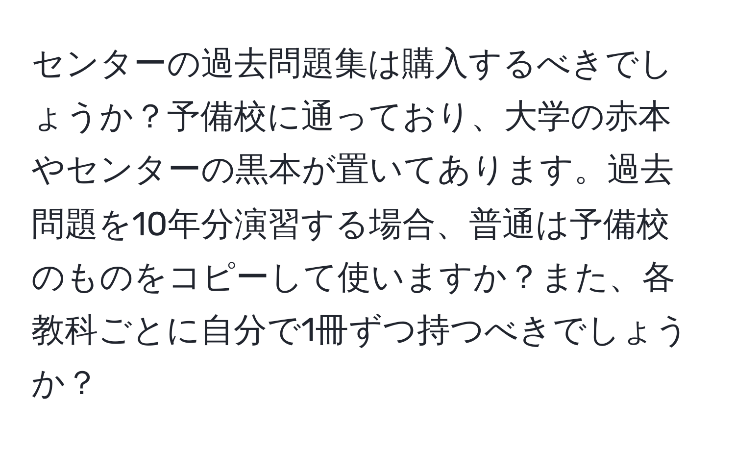 センターの過去問題集は購入するべきでしょうか？予備校に通っており、大学の赤本やセンターの黒本が置いてあります。過去問題を10年分演習する場合、普通は予備校のものをコピーして使いますか？また、各教科ごとに自分で1冊ずつ持つべきでしょうか？