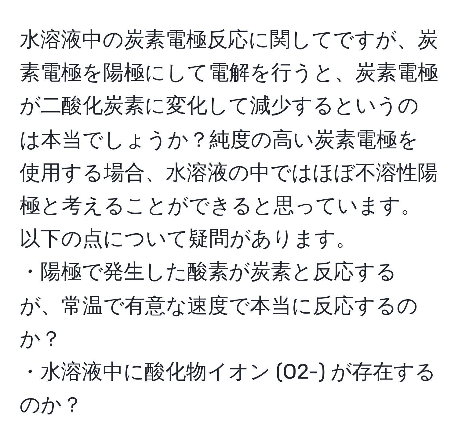 水溶液中の炭素電極反応に関してですが、炭素電極を陽極にして電解を行うと、炭素電極が二酸化炭素に変化して減少するというのは本当でしょうか？純度の高い炭素電極を使用する場合、水溶液の中ではほぼ不溶性陽極と考えることができると思っています。以下の点について疑問があります。  
・陽極で発生した酸素が炭素と反応するが、常温で有意な速度で本当に反応するのか？  
・水溶液中に酸化物イオン (O2-) が存在するのか？