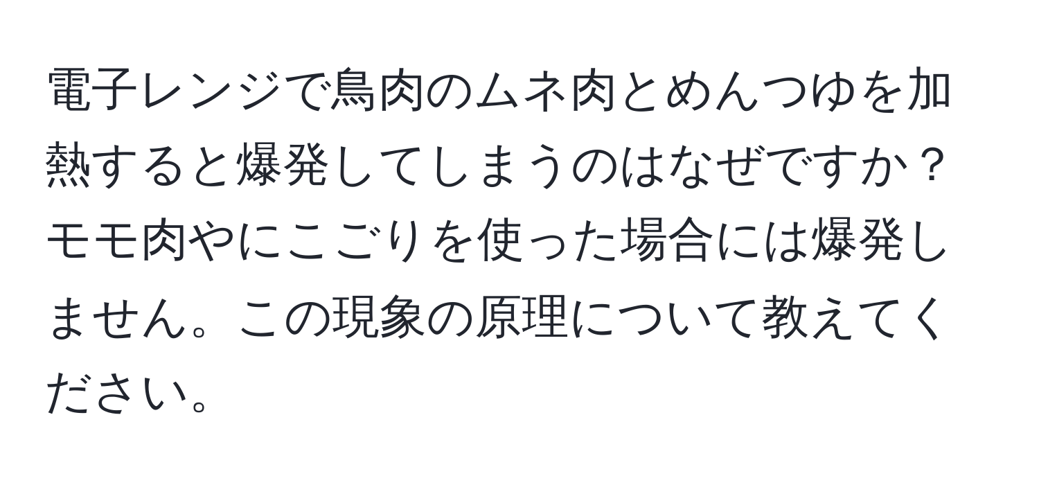 電子レンジで鳥肉のムネ肉とめんつゆを加熱すると爆発してしまうのはなぜですか？モモ肉やにこごりを使った場合には爆発しません。この現象の原理について教えてください。