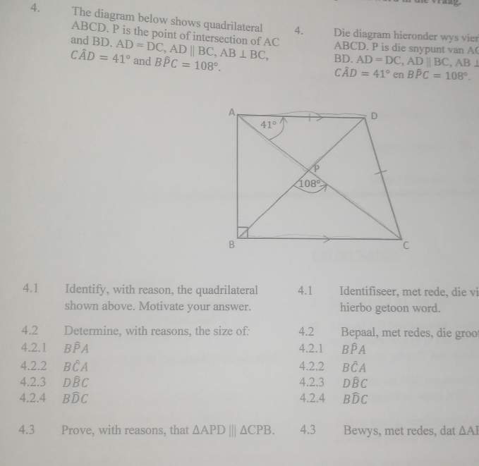 The diagram below shows quadrilateral 4. Die diagram hieronder wys vier
ABCD. P is the point of intersection of AC
and BD. AD=DC,ADparallel BC,AB⊥ BC, ABCD. P is die snypunt van A(
Cwidehat AD=41° and Bwidehat PC=108°. AD=DC,ADparallel BC , AB⊥
BD
Cwidehat AD=41° en Bwidehat PC=108°.
4.1 Identify, with reason, the quadrilateral 4.1 Identifiseer, met rede, die vi
shown above. Motivate your answer. hierbo getoon word.
4.2 Determine, with reasons, the size of: 4.2 Bepaal, met redes, die groo
4.2.1 Bwidehat PA 4.2.1 Bwidehat PA
4.2.2 Bhat CA 4.2.2 Bwidehat CA
4.2.3 Dwidehat BC 4.2.3 Dwidehat BC
4.2.4 Bwidehat DC 4.2.4 Bwidehat DC
4.3 Prove, with reasons, that △ APD|||△ CPB. 4.3 Bewys, met redes, dat △ AI