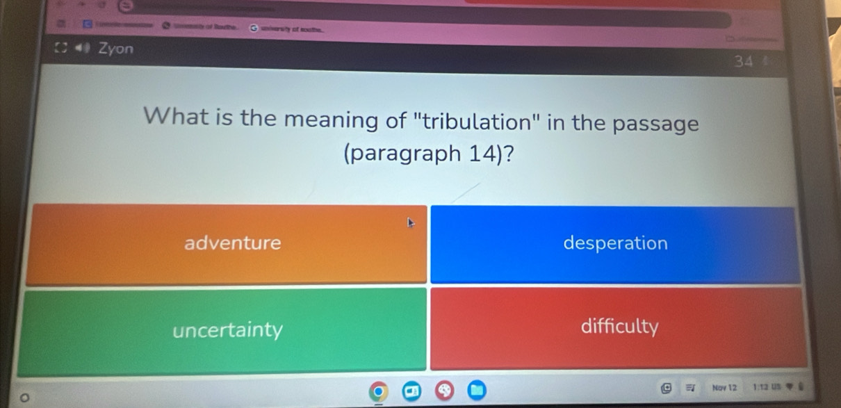 tasión ae Rathe university at boathe.
Zyon
34
What is the meaning of "tribulation" in the passage
(paragraph 14)?
adventure desperation
uncertainty difficulty
Nov 12 1:12 Us