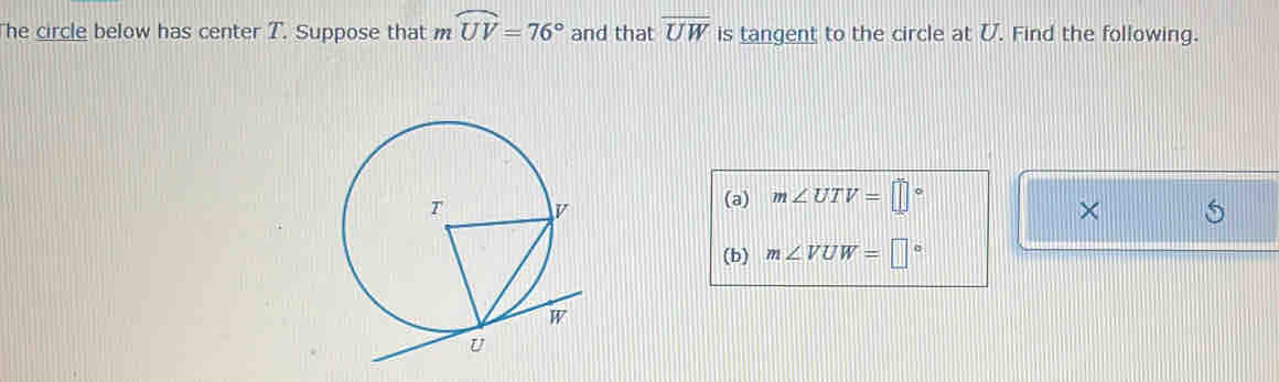 he circle below has center T. Suppose that m ... widehat UV=76° and that overline UW is tangent to the circle at U. Find the following. 
(a) m∠ UTV=□°
× 
(b) m∠ VUW=□°