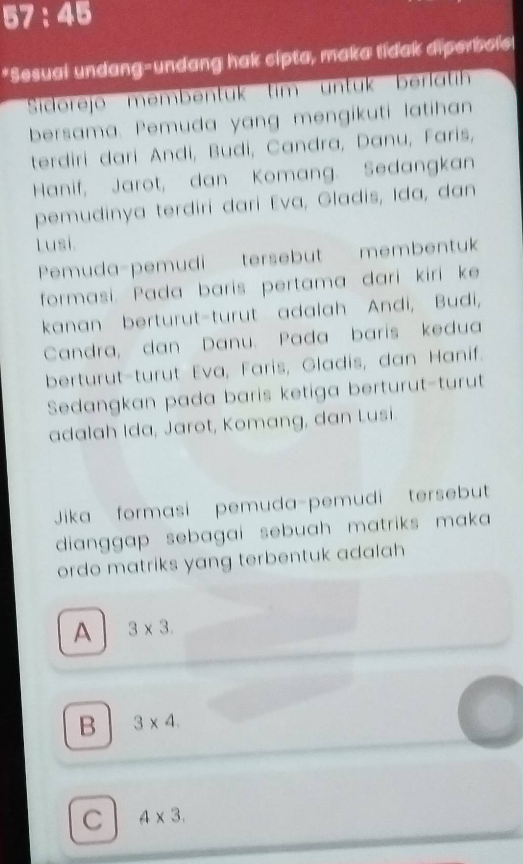 57:45 
*Sesual undang-undang hak cipta, maka tidak diperbole!
Sidorejo membentük tim untuk berlatih
bersama. Pemuda yang mengikuti latihan
terdiri dari Andi, Budi, Candra, Danu, Faris,
Hanif, Jarot, dan Komang. Sedangkan
pemudinya terdiri dari Eva, Gladis, Ida, dan
Lusi.
Pemuda-pemudi tersebut membentuk
formasi. Pada baris pertama darí kirí ke
kanan berturut-turut adalah Andi, Budi,
Candra, dan Danu. Pada baris kedua
berturut-turut Eva, Faris, Gladis, dan Hanif.
Sedangkan pada baris ketiga berturut-turut
adalah Ida, Jarot, Komang, dan Lusi.
Jika formasi pemuda-pemudi tersebut
dianggap sebagai sebuah matriks maka 
ordo matriks yang terbentuk adalah
A 3* 3.
B 3* 4.
C 4* 3.