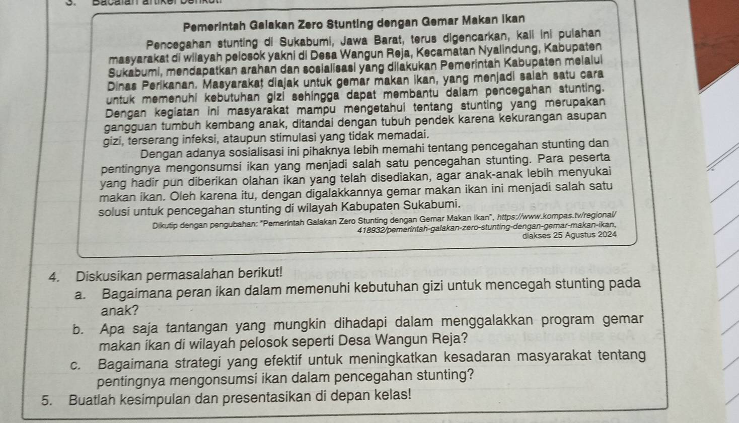 Bacalan an
Pemerintah Galakan Zero Stunting dengan Gemar Makan Ikan
Pencegahan stunting di Sukabumi, Jawa Barat, terus digencarkan, kall ini pulahan
masyarakat di wilayah pelosok yakni di Desa Wangun Reja, Kecamatan Nyalindung, Kabupaten
Sukabumi, mendapatkan arahan dan sosialisasi yang dilakukan Pemerintah Kabupaten melalui
Dinas Perikanan. Masyarakat diajak untuk gemar makan ikan, yang menjadi salah satu cara
untuk memenuhi kebütuhan gizi sehingga dapat membantu dalam pencegahan stunting.
Dengan kegiatan ini masyarakat mampu mengetahui tentang stunting yang merupakan
gangguan tumbuh kembang anak, ditandai dengan tubuh pendek karena kekurangan asupan
gizi, terserang infeksi, ataupun stimulasi yang tidak memadai.
Dengan adanya sosialisasi ini pihaknya lebih memahi tentang pencegahan stunting dan
pentingnya mengonsumsi ikan yang menjadi salah satu pencegahan stunting. Para peserta
yang hadir pun diberikan olahan ikan yang telah disediakan, agar anak-anak lebih menyukai
makan ikan. Oleh karena itu, dengan digalakkannya gemar makan ikan ini menjadi salah satu
solusi untuk pencegahan stunting di wilayah Kabupaten Sukabumi.
Dikutip dengan pengubahan: "Pemerintah Galakan Zero Stunting dengan Gemar Makan Ikan", https://www.kompas.tv/regional/
418932/pemerintah-galakan-zero-stunting-dengan-gemar-makan-ikan,
diakses 25 Agustus 2024
4. Diskusikan permasalahan berikut!
a. Bagaimana peran ikan dalam memenuhi kebutuhan gizi untuk mencegah stunting pada
anak?
b. Apa saja tantangan yang mungkin dihadapi dalam menggalakkan program gemar
makan ikan di wilayah pelosok seperti Desa Wangun Reja?
c. Bagaimana strategi yang efektif untuk meningkatkan kesadaran masyarakat tentang
pentingnya mengonsumsi ikan dalam pencegahan stunting?
5. Buatlah kesimpulan dan presentasikan di depan kelas!