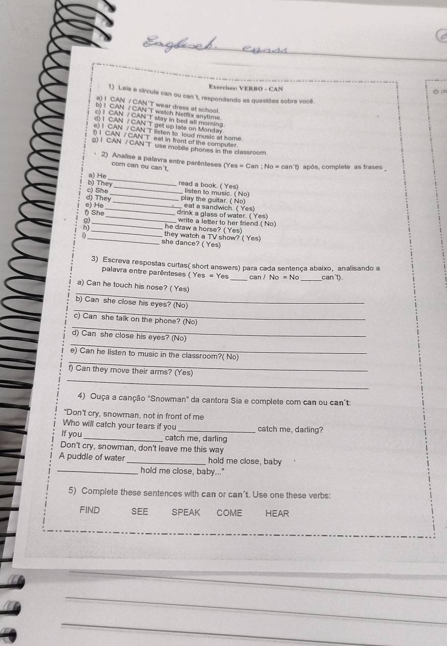 VERBO - CAN ○ 
1) Leia e circule can ou can't, respondendo as questões sobre você.
a) I CAN / CAN "T wear dress at school.
b) I CAN / CAN T watch Netflix anytime.
c) I CAN / CAN T stay in bed all morning.
d) I CAN / CAN T get up late on Monday
e) I CAN / CAN T listen to loud music at home.
f) I CAN / CAN T eat in front of the computer.
g) I CAN / CAN T use mobile phones in the classroom
2) Analise a palavra entre parênteses (Yes = Can ; No = can´t) após, complete as frases 
com can ou can't,
_
a) He
read a book. ( Yes)
b) They_ _listen to music. ( No)
c) She
_
d) They play the guitar. ( No)
e) He_ eat a sandwich. ( Yes)
_
f) She drink a glass of water. ( Yes)
write a letter to her friend.( No)
g) _he draw a horse? ( Yes)
n)
_
they watch a TV show? ( Yes)
1)_ she dance? ( Yes)
3) Escreva respostas curtas( short answers) para cada sentença abaixo, analisando a
palavra entre parênteses ( Yes = Yes _can / _can´t)
_
a) Can he touch his nose? ( Yes)
_
b) Can she close his eyes? (No)
_
c) Can she talk on the phone? (No)
_
d) Can she close his eyes? (No)
_
e) Can he listen to music in the classroom?( No)
_
f) Can they move their arms? (Yes)
4) Ouça a canção "Snowman" da cantora Sia e complete com can ou can’t:
"Don't cry, snowman, not in front of me
Who will catch your tears if you _catch me, darling?
If you _catch me, darling
Don't cry, snowman, don't leave me this way
A puddle of water _hold me close, baby
_hold me close, baby..."
5) Complete these sentences with can or can’t. Use one these verbs:
FIND SEE SPEAK COME HEAR