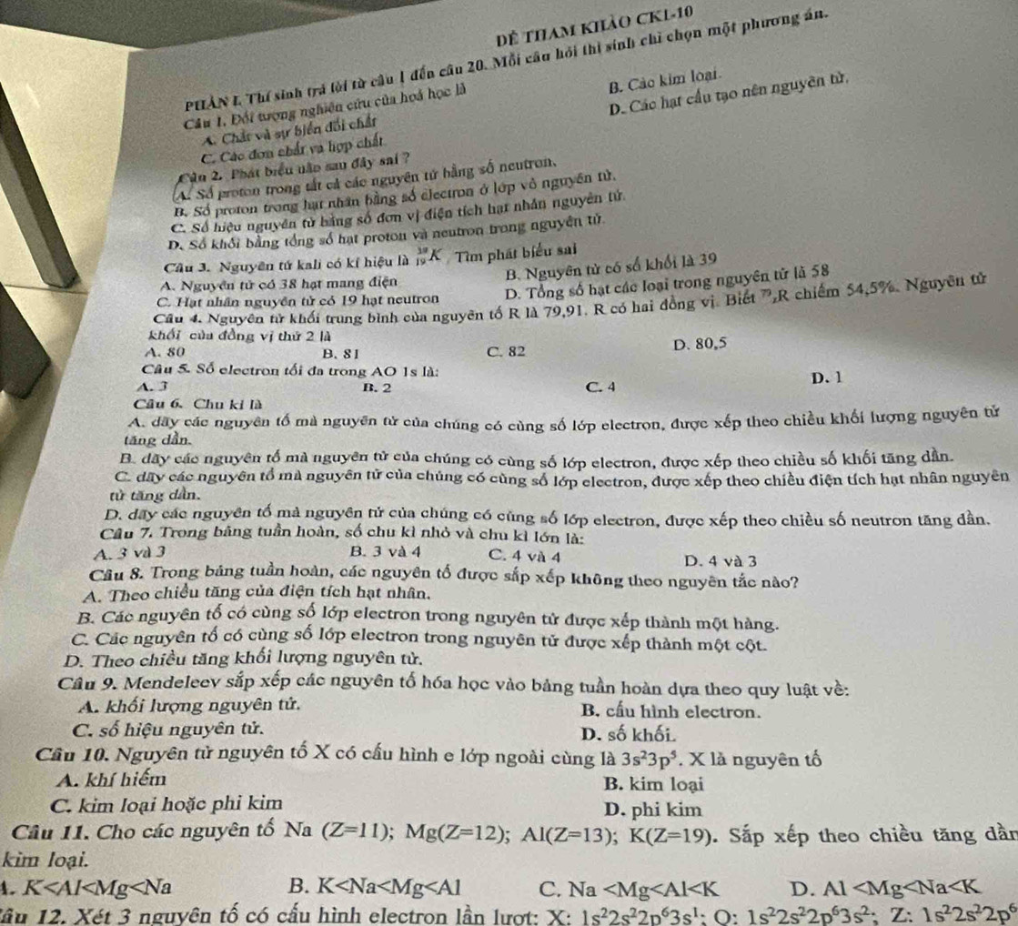 Dể tham khảo CKL-10
PHẢN L Thí sinh trá lời từ câu 1 đến câu 20. Mỗi câu hỏi thi sinh chỉ chọn một phương án.
D. Các hạt cầu tạo nên nguyên tử,
Cầu 1. Đối tượng nghiên cứu của hoá học là
A. Chất và sự biển đối chất B. Cảo kim loại
C. Các đơn chất và hợp chất
Cần 2. Phát biểu não sau đây sai ?
A. Số proton trong tắt cả các nguyên tử bằng số neutron,
Bộ Số proton trong hạt nhân bằng số electron ở lớp vô nguyên tử.
C. Số hiệu nguyên tử bằng số đơn vị điện tích hạt nhân nguyên tử
D. Số khổi bằng tổng số hạt proton và neutron trong nguyên tử
Cầu 3. Nguyên tứ kali có kí hiệu là  19/19 K Tìm phát biểu sai
B. Nguyên tử có số khối là 39
A. Nguyên tử có 38 hạt mang điện
C. Hạt nhân nguyên tử có 19 hạt neutron D. Tổng số hạt các loại trong nguyên tử là 58
Câu 4. Nguyên tử khối trung bình của nguyên tố R là 79,91. R có hai đồng vị. Biết 7,R chiếm 54,5%. Nguyêu tử
khối của đồng vị thứ 2 là
A. 80 B. 8 1 C. 82 D. 80,5
Câu 5. Số electron tối đa trong AO 1s là:
A. 3 B. 2 C. 4 D. 1
Câu 6. Chu ki là
A. đây các nguyên tố mà nguyên tử của chúng có cùng số lớp electron, được xếp theo chiều khối lượng nguyên tử
tăng dẫn.
B. dãy các nguyên tố mà nguyên tử của chúng có cùng số lớp electron, được xếp theo chiều số khối tăng dân.
C. dây các nguyên tổ mà nguyên tử của chúng có cùng số lớp electron, được xếp theo chiều điện tích hạt nhân nguyên
tử tăng dần.
D. dây các nguyên tố mà nguyên tử của chúng có cùng số lớp electron, được xếp theo chiều số neutron tăng dần.
Câu 7. Trong bảng tuần hoàn, số chu kì nhỏ và chu kì lớn là:
A. 3 và 3 B. 3 và 4 C. 4 và 4 D. 4 và 3
Câu 8. Trong bảng tuần hoàn, các nguyên tố được sắp xếp không theo nguyên tắc nào?
A. Theo chiều tăng của điện tích hạt nhân.
B. Các nguyên tố có cùng số lớp electron trong nguyên tử được xếp thành một hàng.
C. Các nguyên tố có cùng số lớp electron trong nguyên tử được xếp thành một cột.
D. Theo chiều tăng khối lượng nguyên tử.
Câu 9. Mendeleev sắp xếp các nguyên tố hóa học vào bảng tuần hoàn dựa theo quy luật về:
A. khối lượng nguyên tử. B. cấu hình electron.
C. số hiệu nguyên tử. D. số khối
Cầu 10. Nguyên tử nguyên tố X có cấu hình e lớp ngoài cùng là 3s^23p^5. X là nguyên tố
A. khí hiểm B. kim loại
C. kim loại hoặc phi kim D. phi kim
Câu 11. Cho các nguyên tố Na (Z=11);Mg(Z=12);Al(Z=13);K(Z=19). Sắp xếp theo chiều tăng dần
kim loại.
1. K B. K C. Na D. Al
lầu 12. Xét 3 nguyên tố có cấu hình electron lần lượt: X: 1s^22s^22p^63s^1:O:1s^22s^22p^63s^2; Z: 1s^22s^22p^6