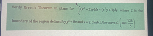 Verify Green's Theorem in plane for ∈tlimits _C(x^2-2xy)dx+(x^2y+3)dy where C is the 
boundary of the region defined by y^2=8x and x=2. Sketch the curve c(m≤  128/5 )