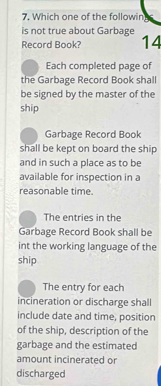 Which one of the followin
is not true about Garbage
Record Book?
14
Each completed page of
the Garbage Record Book shall
be signed by the master of the
ship
Garbage Record Book
shall be kept on board the ship
and in such a place as to be
available for inspection in a
reasonable time.
The entries in the
Garbage Record Book shall be
int the working language of the
ship
The entry for each
incineration or discharge shall
include date and time, position
of the ship, description of the
garbage and the estimated
amount incinerated or
discharged