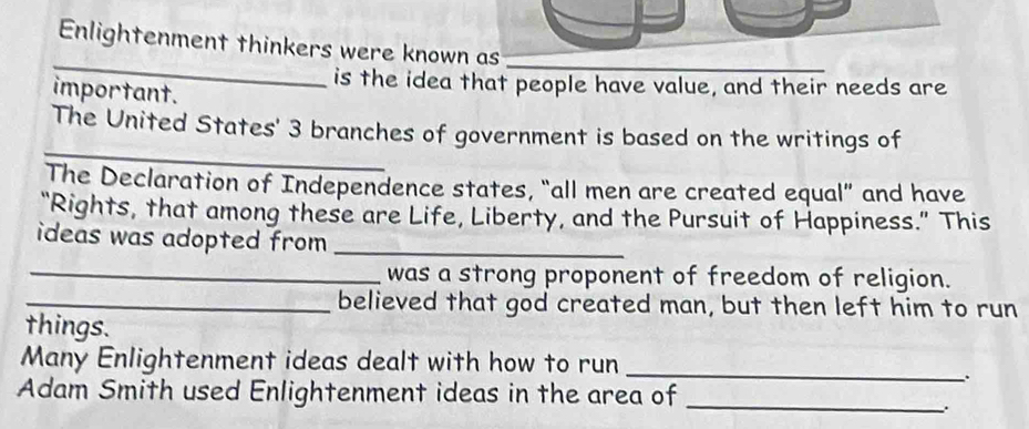 Enlightenment thinkers were known as_ 
_ 
is the idea that people have value, and their needs are 
important. 
_ 
The United States' 3 branches of government is based on the writings of 
The Declaration of Independence states, “all men are created equal” and have 
“Rights, that among these are Life, Liberty, and the Pursuit of Happiness.” This 
ideas was adopted from _ 
_was a strong proponent of freedom of religion. 
_believed that god created man, but then left him to run 
things. 
Many Enlightenment ideas dealt with how to run_ 
Adam Smith used Enlightenment ideas in the area of_ 
.