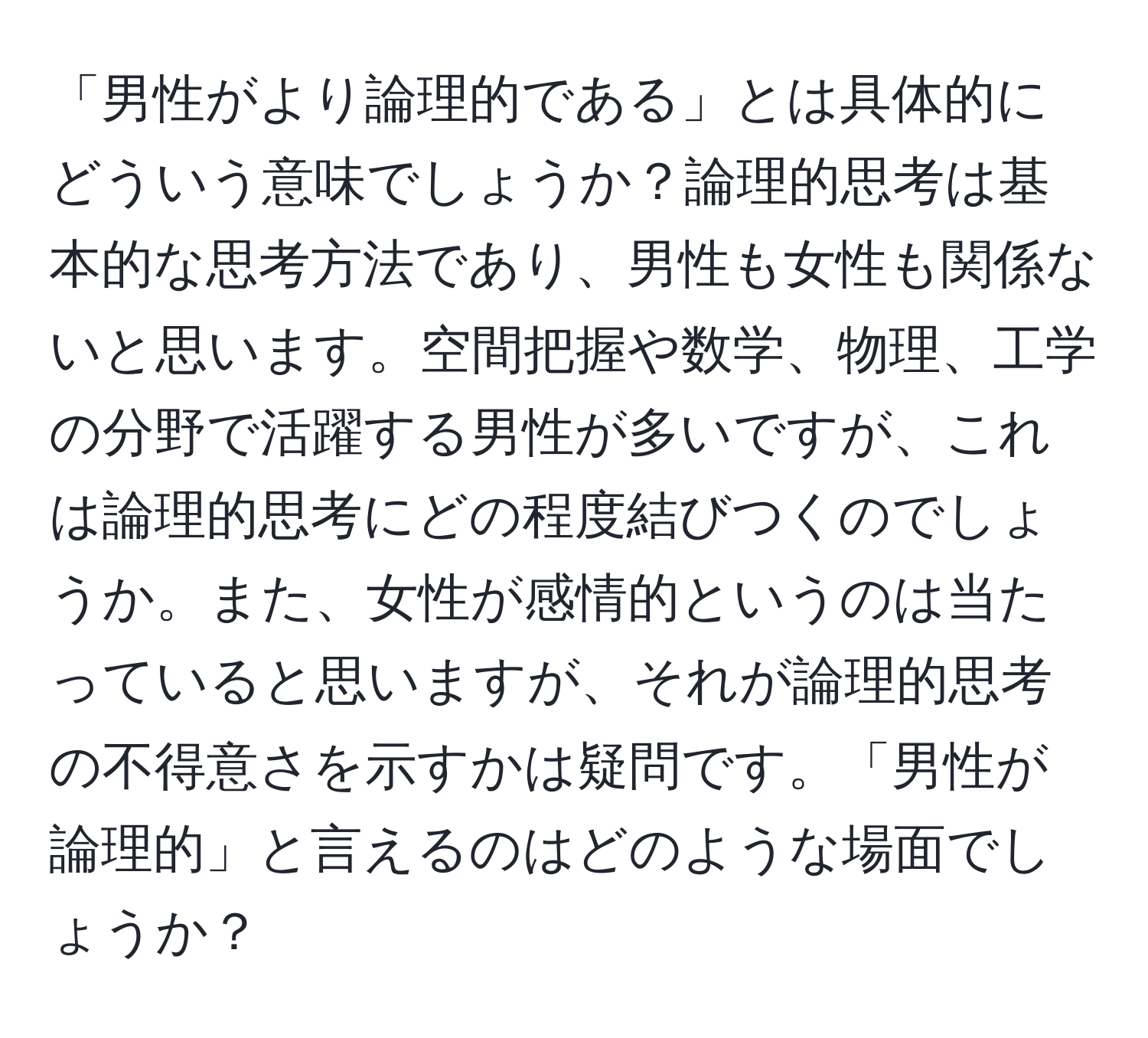 「男性がより論理的である」とは具体的にどういう意味でしょうか？論理的思考は基本的な思考方法であり、男性も女性も関係ないと思います。空間把握や数学、物理、工学の分野で活躍する男性が多いですが、これは論理的思考にどの程度結びつくのでしょうか。また、女性が感情的というのは当たっていると思いますが、それが論理的思考の不得意さを示すかは疑問です。「男性が論理的」と言えるのはどのような場面でしょうか？