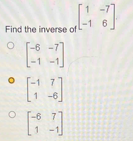 Find the inverse of
beginbmatrix 1&-7 -1&6endbmatrix.
beginbmatrix -6&-7 -1&-1endbmatrix
beginbmatrix -1&7 1&-6endbmatrix
beginbmatrix -6&7 1&-1endbmatrix