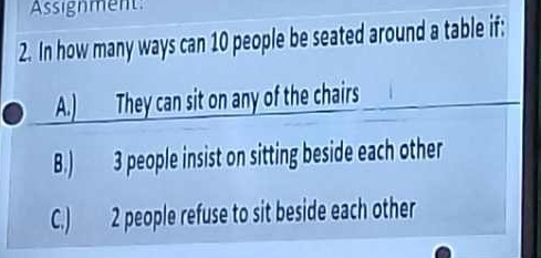 Assignment:
2. In how many ways can 10 people be seated around a table if:
A.) They can sit on any of the chairs
B.) 3 people insist on sitting beside each other
C.) 2 people refuse to sit beside each other