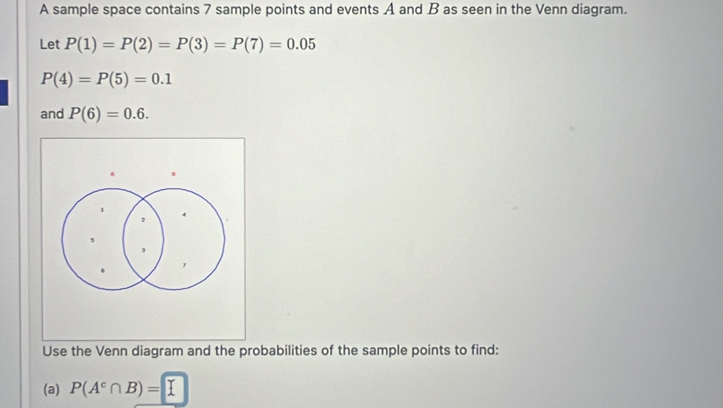 A sample space contains 7 sample points and events A and B as seen in the Venn diagram. 
Let P(1)=P(2)=P(3)=P(7)=0.05
P(4)=P(5)=0.1
and P(6)=0.6.
a B
1
2
, 
Use the Venn diagram and the probabilities of the sample points to find: 
(a) P(A^c∩ B)=[