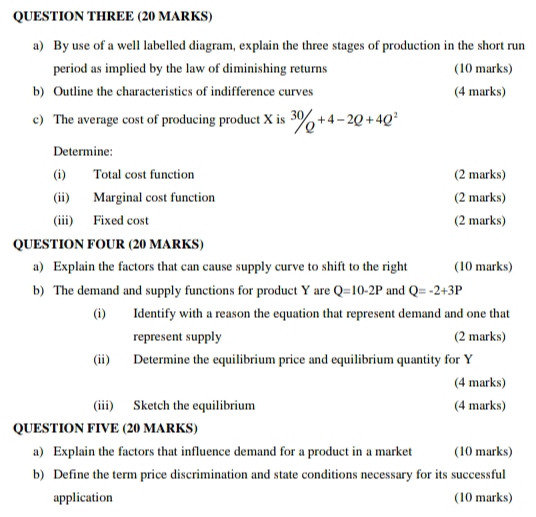 QUESTION THREE (20 MARKS) 
a) By use of a well labelled diagram, explain the three stages of production in the short run 
period as implied by the law of diminishing returns (10 marks) 
b) Outline the characteristics of indifference curves (4 marks) 
c) The average cost of producing product X is^(30)/Q^(+4-2Q+4Q^2)
Determine: 
(i) Total cost function (2 marks) 
(ii) Marginal cost function (2 marks) 
(iii) Fixed cost (2 marks) 
QUESTION FOUR (20 MARKS) 
a) Explain the factors that can cause supply curve to shift to the right (10 marks) 
b) The demand and supply functions for product Y are Q=10-2P and Q=-2+3P
(i) Identify with a reason the equation that represent demand and one that 
represent supply (2 marks) 
(ii) Determine the equilibrium price and equilibrium quantity for Y
(4 marks) 
(iii) Sketch the equilibrium (4 marks) 
QUESTION FIVE (20 MARKS) 
a) Explain the factors that influence demand for a product in a market (10 marks) 
b) Define the term price discrimination and state conditions necessary for its successful 
application (10 marks)