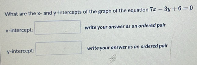 What are the x - and y-intercepts of the graph of the equation 7x-3y+6=0
x-intercept: □ write your answer as an ordered pair 
y-intercept: □ write your answer as an ordered pair