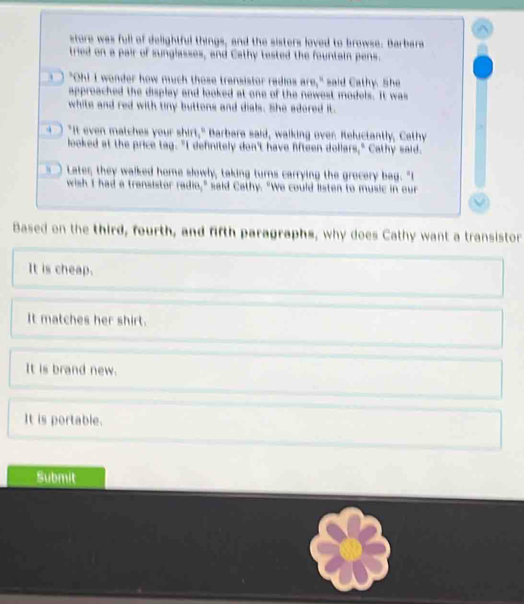 store was full of delightful things, and the sisters loved to browse. Barbara
tried on a pair of sunglasses, and Cathy tested the fountain pens.
s ) "Oh! I wonder how much those transistor radios are," said Cathy. She
approached the display and looked at one of the newest models. It was
white and red with tiny buttens and dials. She adored it.
a "It even matches your shirt," Barbara said, walking over. Reluctantly, Cathy
looked at the price tag. "I definitely don't have fifteen dollars," Cathy said.
s Later they walked home slowly, taking turns carrying the grocery bag. "I
wish I had a trensistor radio," said Cothy. "We could listen to music in our
Based on the third, fourth, and fifth paragraphs, why does Cathy want a transistor
It is cheap.
It matches her shirt.
It is brand new.
It is portable.
Submit