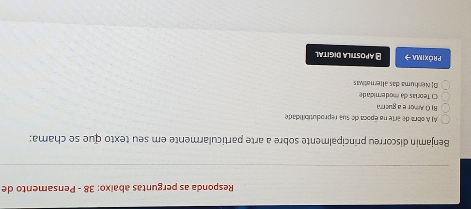 Responda as perguntas abaixo: 38 - Pensamento de
Benjamin discorreu principalmente sobre a arte particularmente em seu texto que se chama:
A) A obra de arte na época de sua reprodutibilidade
B) O Amor e a guerra
C) Teorias da modernidade
D) Nenhuma das alternativas
próxima → # APOSTILA DIGITAL