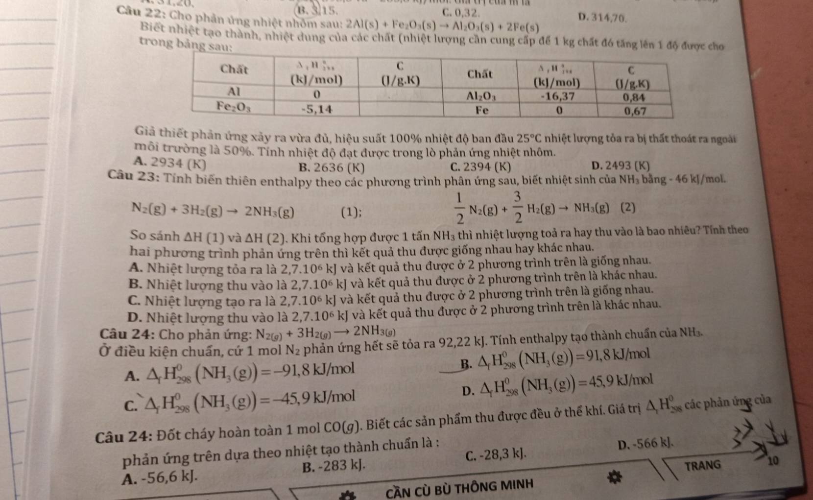 B. 315. C. 0,32. D. 314,70.
Câu 22: Cho phản ứng nhiệt nhỏm sau: 2Al(s)+Fe_2O_3(s)to Al_2O_3(s)+2Fe(s)
Biết nhiệt tạo thành, nhiệt dung của các chất (nhiệt lượng cần cung cấp để 1 kg chất đó tăng lên 1 độ được cho
trong bảng s
Giả thiết phản ứng xảy ra vừa đủ, hiệu suất 100% nhiệt độ ban đầu 25°C nhiệt lượng tỏa ra bị thất thoát ra ngoài
trôi trường là 50%. Tính nhiệt độ đạt được trong lò phản ứng nhiệt nhôm.
A. 2934 (K) D. 2493 (K)
B. 2636 (K) C. 2394 (K)
Câu 23: Tính biến thiên enthalpy theo các phương trình phân ứng sau, biết nhiệt sinh của NH_3bang-46kJ /mol.
N_2(g)+3H_2(g)to 2NH_3(g) (1);
 1/2 N_2(g)+ 3/2 H_2(g)to NH_3(g)(2)
So sánh △ H(1) và △ H(2). Khi tổng hợp được 1 tấn NH₃ thì nhiệt lượng toả ra hay thu vào là bao nhiêu? Tính theo
hai phương trình phản ứng trên thì kết quả thu được giống nhau hay khác nhau.
A. Nhiệt lượng tỏa ra là 2,7.10^6kJ và kết quả thu được ở 2 phương trình trên là giống nhau.
B. Nhiệt lượng thu vào là 2,7.10^6kJ và kết quả thu được ở 2 phương trình trên là khác nhau.
C. Nhiệt lượng tạo ra là 2,7.10^6 kJ và kết quả thu được ở 2 phương trình trên là giống nhau.
D. Nhiệt lượng thu vào là 2,7.10^6kJ và kết quả thu được ở 2 phương trình trên là khác nhau.
Câu 24: Cho phản ứng: N_2(g)+3H_2(g)to 2NH_3(g)
Ở điều kiện chuẩn, cứ 1 mol N_2 phản ứng hết sẽ tỏa ra 92,22 kJ. Tính enthalpy tạo thành chuẩn của NH₃.
A. △ _fH_(298)^0(NH_3(g))=-91,8kJ/mol
B. △ _fH_(298)^0(NH_3(g))=91,8kJ/mol
C. △ _rH_(298)^0(NH_3(g))=-45,9kJ/mol
D. △ _fH_(298)^0(NH_3(g))=45,9kJ/mol
Câu 24: Đốt cháy hoàn toàn 1 mol CO(g). Biết các sản phẩm thu được đều ở thể khí. Giá trị △ _1H_(298)^0 các phản ứng của
phản ứng trên dựa theo nhiệt tạo thành chuẩn là :
D. -566 kJ.
TRANG 10
A. -56,6 kJ. B. -283 kJ. C. -28,3 kJ.
CầN Cù Bù THÔNG MINH