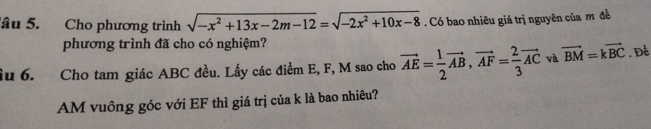 âu 5. Cho phương trình sqrt(-x^2+13x-2m-12)=sqrt(-2x^2+10x-8). Có bao nhiêu giá trị nguyên của m đề 
phương trình đã cho có nghiệm? 
ầu 6. Cho tam giác ABC đều. Lấy các điểm E, F, M sao cho vector AE= 1/2 vector AB, vector AF= 2/3 vector AC và vector BM=kvector BC. Để
AM vuông góc với EF thì giá trị của k là bao nhiêu?