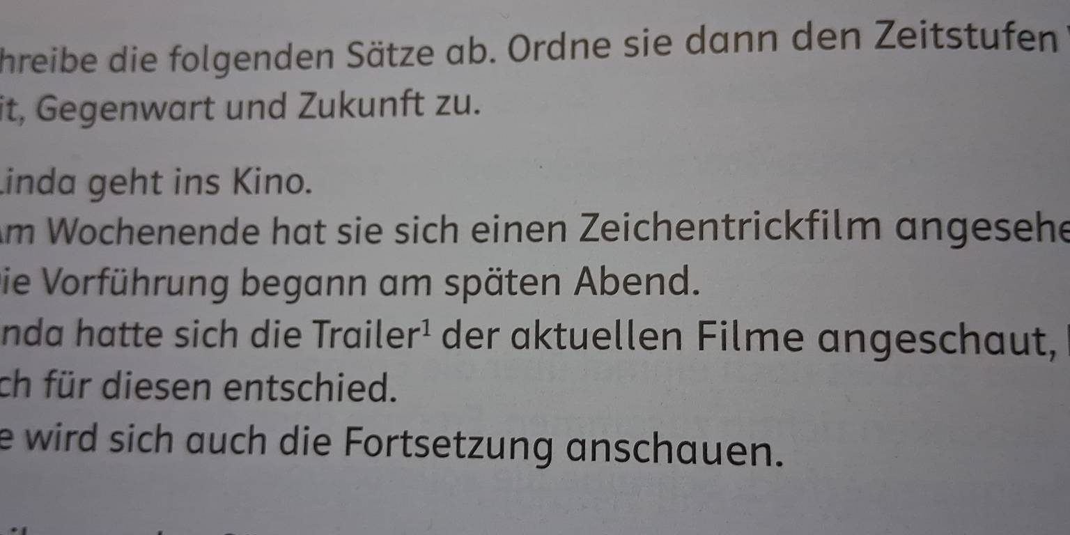 hreibe die folgenden Sätze ab. Ordne sie dann den Zeitstufen 
it, Gegenwart und Zukunft zu. 
inda geht ins Kino. 
Am Wochenende hat sie sich einen Zeichentrickfilm angesehe 
Die Vorführung begann am späten Abend. 
nda hatte sich die Traile r^1 der aktuellen Filme angeschaut, 
ch für diesen entschied. 
e wird sich auch die Fortsetzung anschauen.