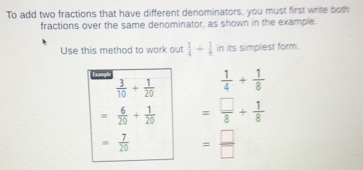 To add two fractions that have different denominators, you must first write both
fractions over the same denominator, as shown in the example.
Use this method to work out  1/4 + 1/8  in its simplest form.
 1/4 + 1/8 
= □ /8 + 1/8 
= □ /□  