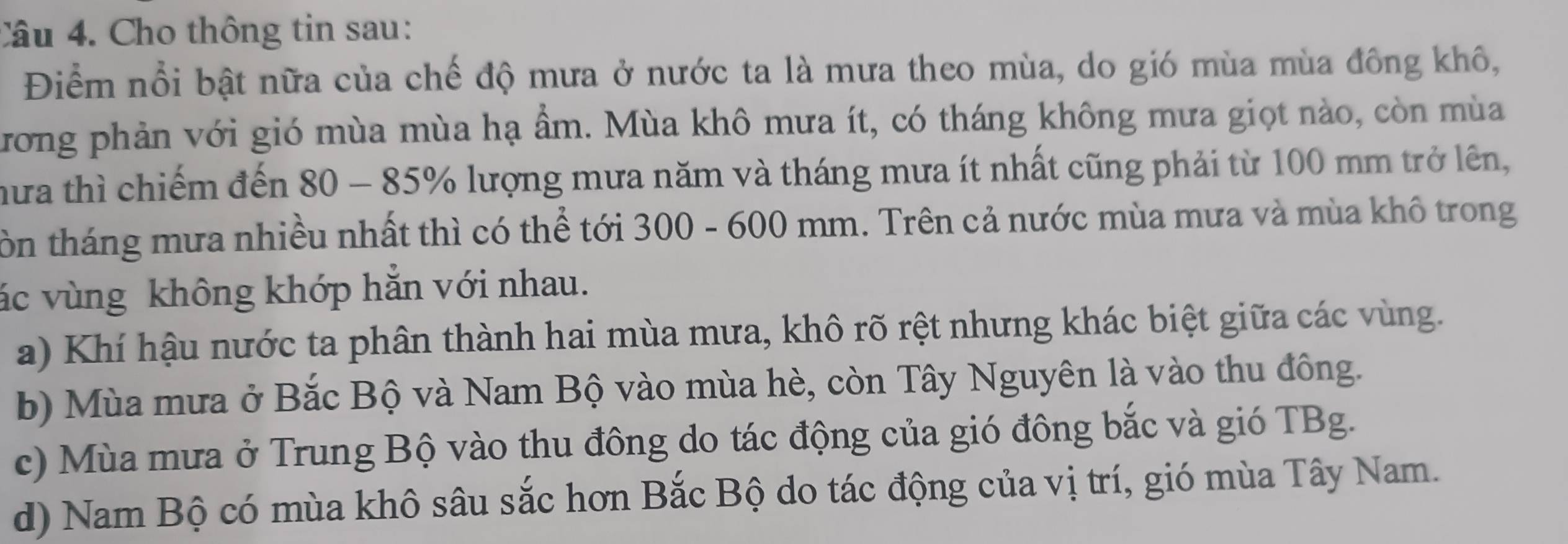 Cho thông tin sau:
Điểm nổi bật nữa của chế độ mưa ở nước ta là mưa theo mùa, do gió mùa mùa đông khô,
trong phản với gió mùa mùa hạ ẩm. Mùa khô mưa ít, có tháng không mưa giọt nào, còn mùa
hưa thì chiếm đến 80 - 85% lượng mưa năm và tháng mưa ít nhất cũng phải từ 100 mm trở lên,
tôn tháng mưa nhiều nhất thì có thể tới 300 - 600 mm. Trên cả nước mùa mưa và mùa khô trong
vác vùng không khớp hắn với nhau.
a) Khí hậu nước ta phân thành hai mùa mưa, khô rõ rệt nhưng khác biệt giữa các vùng.
b) Mùa mưa ở Bắc Bộ và Nam Bộ vào mùa hè, còn Tây Nguyên là vào thu đông.
c) Mùa mưa ở Trung Bộ vào thu đông do tác động của gió đông bắc và gió TBg.
d) Nam Bộ có mùa khô sâu sắc hơn Bắc Bộ do tác động của vị trí, gió mùa Tây Nam.